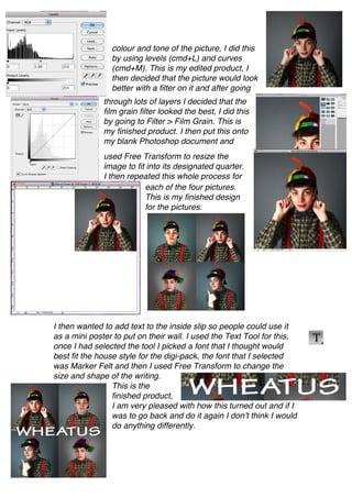 colour and tone of the picture, I did this
                by using levels (cmd+L) and curves
                (cmd+M). This is my edited product, I
                then decided that the picture would look
                better with a filter on it and after going
              through lots of layers I decided that the
              film grain filter looked the best, I did this
              by going to Filter > Film Grain. This is
              my finished product. I then put this onto
              my blank Photoshop document and
              used Free Transform to resize the
              image to fit into its designated quarter.
              I then repeated this whole process for
                          each of the four pictures.
                          This is my finished design
                          for the pictures.




I then wanted to add text to the inside slip so people could use it
as a mini poster to put on their wall. I used the Text Tool for this,
once I had selected the tool I picked a font that I thought would
best fit the house style for the digi-pack, the font that I selected
was Marker Felt and then I used Free Transform to change the
size and shape of the writing.
                 This is the
                 finished product,
                 I am very pleased with how this turned out and if I
                 was to go back and do it again I don’t think I would
                 do anything differently.
 