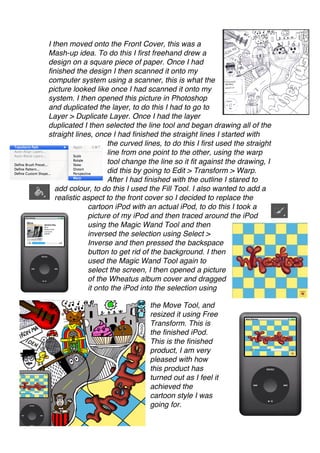 I then moved onto the Front Cover, this was a
Mash-up idea. To do this I first freehand drew a
design on a square piece of paper. Once I had
finished the design I then scanned it onto my
computer system using a scanner, this is what the
picture looked like once I had scanned it onto my
system. I then opened this picture in Photoshop
and duplicated the layer, to do this I had to go to
Layer > Duplicate Layer. Once I had the layer
duplicated I then selected the line tool and began drawing all of the
straight lines, once I had finished the straight lines I started with
                     the curved lines, to do this I first used the straight
                     line from one point to the other, using the warp
                     tool change the line so it fit against the drawing, I
                     did this by going to Edit > Transform > Warp.
                     After I had finished with the outline I stared to
   add colour, to do this I used the Fill Tool. I also wanted to add a
   realistic aspect to the front cover so I decided to replace the
              cartoon iPod with an actual iPod, to do this I took a
              picture of my iPod and then traced around the iPod
              using the Magic Wand Tool and then
              inversed the selection using Select >
              Inverse and then pressed the backspace
              button to get rid of the background. I then
              used the Magic Wand Tool again to
              select the screen, I then opened a picture
              of the Wheatus album cover and dragged
              it onto the iPod into the selection using

                                  the Move Tool, and
                                  resized it using Free
                                  Transform. This is
                                  the finished iPod.
                                  This is the finished
                                  product, I am very
                                  pleased with how
                                  this product has
                                  turned out as I feel it
                                  achieved the
                                  cartoon style I was
                                  going for.
 