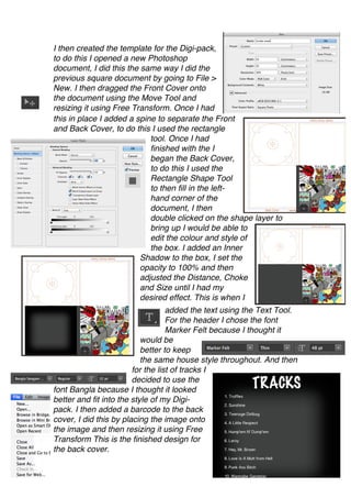I then created the template for the Digi-pack,
to do this I opened a new Photoshop
document, I did this the same way I did the
previous square document by going to File >
New. I then dragged the Front Cover onto
the document using the Move Tool and
resizing it using Free Transform. Once I had
this in place I added a spine to separate the Front
and Back Cover, to do this I used the rectangle
                            tool. Once I had
                            finished with the I
                            began the Back Cover,
                            to do this I used the
                            Rectangle Shape Tool
                            to then fill in the left-
                            hand corner of the
                            document, I then
                            double clicked on the shape layer to
                            bring up I would be able to
                            edit the colour and style of
                            the box. I added an Inner
                         Shadow to the box, I set the
                         opacity to 100% and then
                         adjusted the Distance, Choke
                         and Size until I had my
                         desired effect. This is when I
                                   added the text using the Text Tool.
                                   For the header I chose the font
                                   Marker Felt because I thought it
                           would be
                           better to keep
                           the same house style throughout. And then
                        for the list of tracks I
                        decided to use the
font Bangla because I thought it looked
better and fit into the style of my Digi-
pack. I then added a barcode to the back
cover, I did this by placing the image onto
the image and then resizing it using Free
Transform This is the finished design for
the back cover.
 