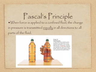 Pascal’s Principle
•When force is applied to a confined fluid, the change
in pressure is transmitted equally in all directions to all
parts of the fluid.
 