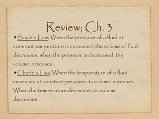 Review; Ch. 3
•Boyle’s Law; When the pressure of a fluid at
constant temperature is increased, the volume of fluid
decreases, when the pressure is decreased, the
volume increases.
•Charle’s Law; When the temperature of a fluid
increases at constant pressure, its volume increases.
When the temperature decreases its volume
decreases.
 