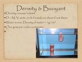 Density & Buoyant
•Density is mass/volume
•D = M/V; write circle formula on sheet if not there.
•Water is one: Density of water = 1g/cm .3

•One gram per cubic centimeter.
•
 