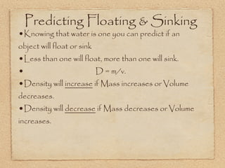 Predicting Floating & Sinking
•Knowing that water is one you can predict if an
object will float or sink
•Less than one will float, more than one will sink.
•                       D = m/v.
•Density will increase if Mass increases or Volume
decreases.
•Density will decrease if Mass decreases or Volume
increases.
 