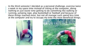 In the third semester I decided as a personal challenge, exercise twice
a week in my spare time instead of sitting at the computer, doing
nothing or just waste time getting to do something like walking or
running, jumping rope, play basketball or football and because of
these things reached most, but not all manage such spend less time
at the computer and try to occupy my time the most beneficial things.
 