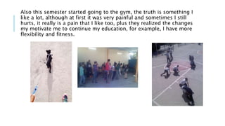 Also this semester started going to the gym, the truth is something I
like a lot, although at first it was very painful and sometimes I still
hurts, it really is a pain that I like too, plus they realized the changes
my motivate me to continue my education, for example, I have more
flexibility and fitness.
 