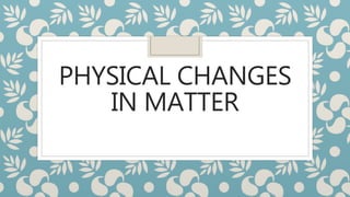 PHYSICAL CHANGES
IN MATTER
 