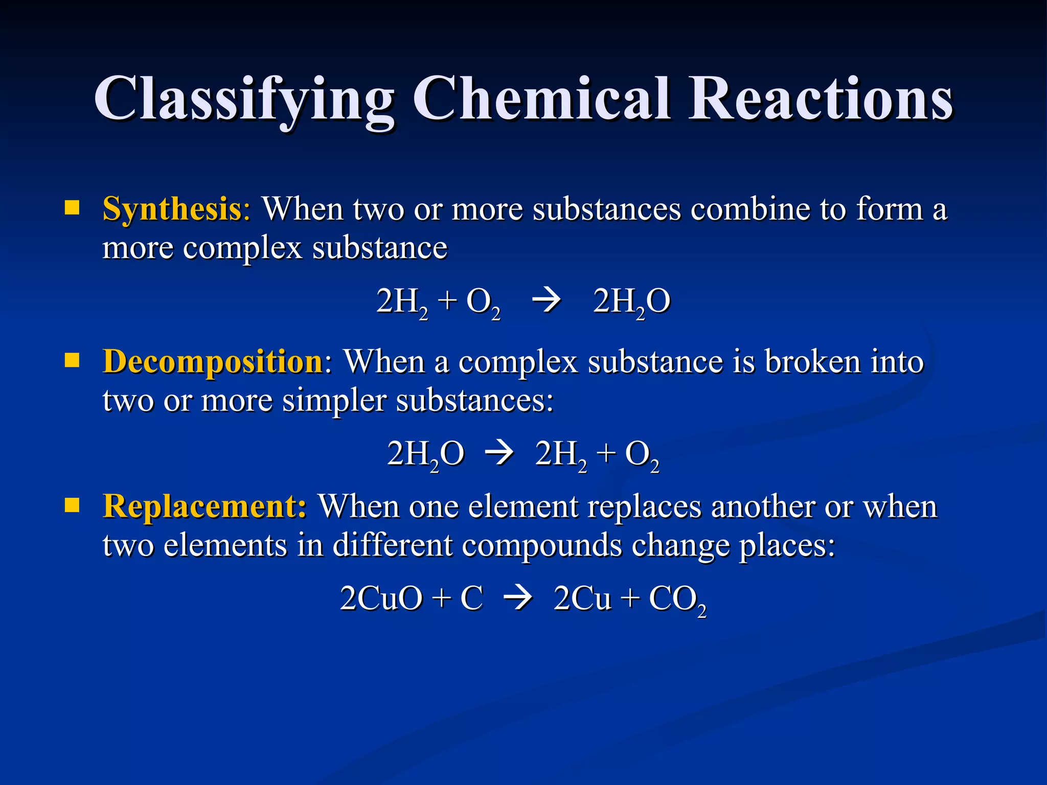 Classifying Chemical Reactions Synthesis :  When two or more substances combine to form a more complex substance 2H 2  + O 2      2H 2 O Decomposition : When a complex substance is broken into two or more simpler substances: 2H 2 O     2H 2  + O 2 Replacement :  When one element replaces another or when two elements in different compounds change places: 2CuO + C     2Cu + CO 2 