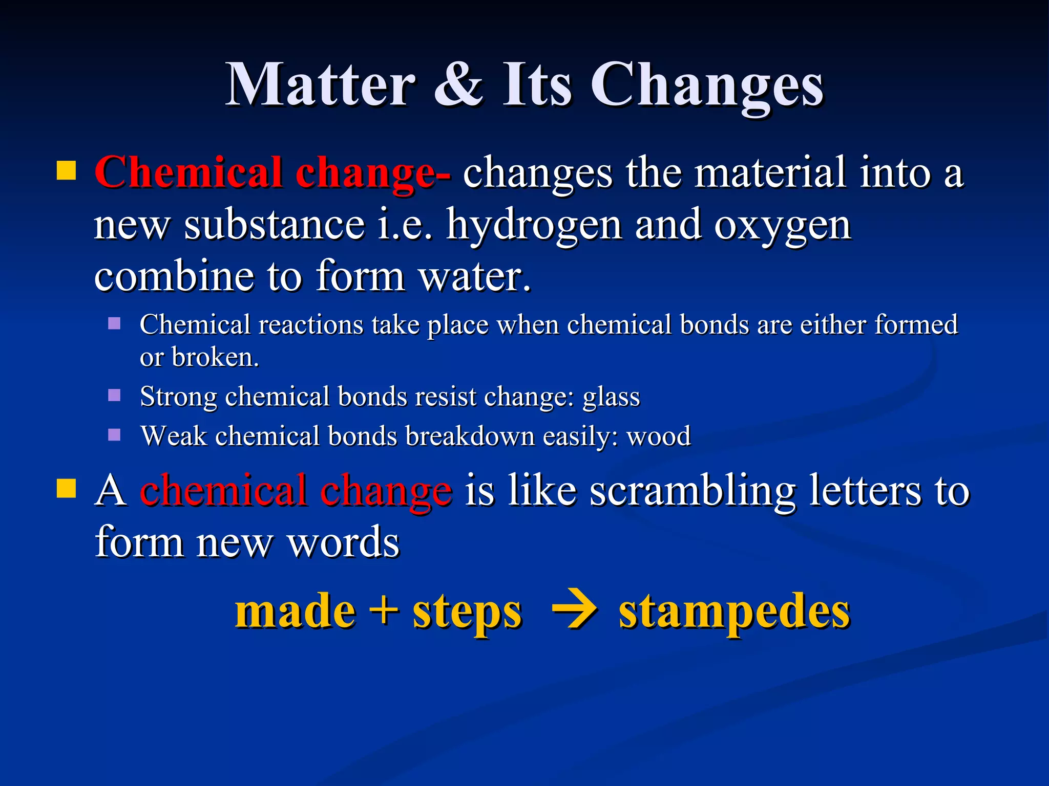 Matter & Its Changes Chemical change -  changes the material into a new substance i.e. hydrogen and oxygen combine to form water. Chemical reactions take place when chemical bonds are either formed or broken. Strong chemical bonds resist change: glass Weak chemical bonds breakdown easily: wood A  chemical change  is like scrambling letters to form new words made + steps    stampedes 