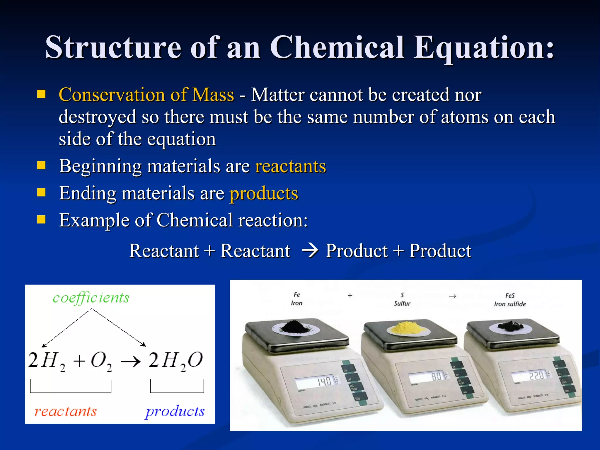 Structure of an Chemical Equation: Conservation of Mass  - Matter cannot be created nor destroyed so there must be the same number of atoms on each side of the equation  Beginning materials are  reactants Ending materials are  products Example of Chemical reaction: Reactant + Reactant     Product + Product 