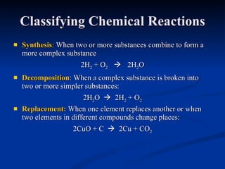 Classifying Chemical Reactions Synthesis :  When two or more substances combine to form a more complex substance 2H 2  + O 2      2H 2 O Decomposition : When a complex substance is broken into two or more simpler substances: 2H 2 O     2H 2  + O 2 Replacement :  When one element replaces another or when two elements in different compounds change places: 2CuO + C     2Cu + CO 2 