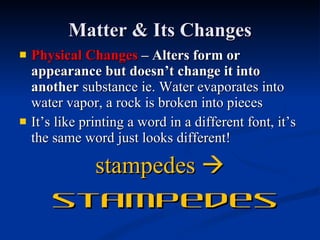 Matter & Its Changes Physical Changes  – Alters form or appearance but doesn’t change it into another  substance ie. Water evaporates into water vapor, a rock is broken into pieces It’s like printing a word in a different font, it’s the same word just looks different! stampedes     stampedes 