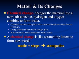 Matter & Its Changes Chemical change -  changes the material into a new substance i.e. hydrogen and oxygen combine to form water. Chemical reactions take place when chemical bonds are either formed or broken. Strong chemical bonds resist change: glass Weak chemical bonds breakdown easily: wood A  chemical change  is like scrambling letters to form new words made + steps    stampedes 