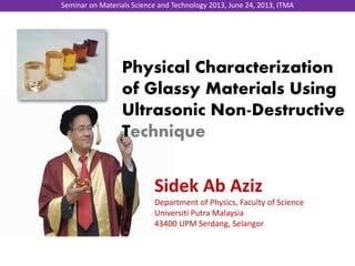Physical Characterization
of Glassy Materials Using
Ultrasonic Non-Destructive
Technique
Sidek Ab Aziz
Department of Physics, Faculty of Science
Universiti Putra Malaysia
43400 UPM Serdang, Selangor
Seminar on Materials Science and Technology 2013, June 24, 2013, ITMA
 