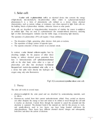 2
1. Solar cell:
A solar cell, or photovoltaic cell is an electrical device that converts the energy
of light directly into electricity by the photovoltaic effect which is a physical and chemical
phenomenon. It is a form of photoelectric cell, defined as a device whose electrical
characteristics, such as current, voltage, or resistance, vary when exposed to light. Solar cells are
the building blocks of photovoltaic modules, otherwise known as solar panels.
Solar cells are described as being photovoltaic irrespective of whether the source is sunlight or
an artificial light. They are used as a photodetector (for example infrared detecros), detecting
light or other electromagnetic radiation near the visible range, or measuring light intensity.
The operation of a photovoltaic (PV) cell requires 3 basic attributes:
 The absorption of light, generating either electron -hole pairs or excitons.
 The separation of charge carriers of opposite types.
 The separate extraction of those carriers to an external circuit.
In contrast, a solar thermal collector supplies heat by
absorbing sunlight, for the purpose of either direct
heating or indirect electrical power generation from
heat. A "photoelectrolytic cell" (photoelectrochemical
cell) on the other hand, refers either to a type of
photovoltaic cell (like that developed by Edmond
Becquerel and modern dye-sensitized solar cells, or to
a device that splits water directly into hydrogen and
oxygen using only solar illumination.
Fig1.1(A conventional crystalline silicon solar cell)
2. Theory:
The solar cell works in several steps:
 photons in sunlight hit the solar panel and are absorbed by semiconducting materials, such
as silicon.
 Electrons are excited from their current molecular/atomic orbital. Once excited an electron
can either dissipate the energy as heat and return to its orbital or travel through the cell until
it reaches an electrode. Current flows through the material to cancel the potential and this
electricity is captured. The chemical bond of the material are vital for this process to work,
and usually silicon is used in two layers, one layer being bonded with boron the
other phosphorus. These layers have different chemical electric charges and subsequently
both drive and direct the current of electrons.
 