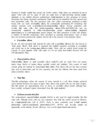 4
designed to handle sunlight that reaches the Earth's surface, while others are optimized for use in
space. Solar cells can be made of only one single layer of light-absorbing material (single-
junctions) or use multiple physical configurations (multi-junctions) to take advantage of various
absorption and charge separation mechanisms. Solar cells can be classified into first, second and
third generation cells. The first generation cells—also called conventional, traditional or wafer
based cells—are made of crystalline silicon, the commercially predominant PV technology, that
includes materials such as polysiliccon and monocrystalline silicon. Second generation cells
are thin film solar cells, that include amorphous silicon, CdTe and CIGSS cells and are
commercially significant in utility-scale photovoltaic power stations, building integrated
photovoltaiccs or in small stand-alone power system. The third generation of solar cells includes
a number of thin-film technologies often described as emerging photovoltaics—most of them
have not yet been commercially applied and are still in the research or development phase.
 Crystalline silicon
By far, the most prevalent bulk material for solar cells is crystalline silicon (c-Si), also known as
"solar grade silicon". Bulk silicon is separated into multiple categories according to crystallinity
and crystal size in the resulting ingot, ribbon or wafer. These cells are entirely based around the
concept of a p-n junction. Solar cells made of c-Si are made from wafers between 160 and
240 micrometers thick.
 Polycrystalline silicon
Polycrystalline silicon, or multi crystalline silicon (multi-Si) cells are made from cast square
ingots—large blocks of molten silicon carefully cooled and solidified. They consist of small
crystals giving the material its typical metal flake effect. Poly silicon cells are the most common
type used in photovoltics and are less expensive, but also less efficient, than those made from
mono crystalline silicon.
 Thin film
Thin-film technologies reduce the amount of active material in a cell. Most designs sandwich
active material between two panes of glass. Since silicon solar panels only use one pane of glass,
thin film panels are approximately twice as heavy as crystalline silicon panels, although they
have a smaller ecological impact (determined from life cycle analysis)
 Gallium arsenide thin film
The semiconductor material Gallium arsenide (GaAs) is also used for single-crystalline thin film
solar cells. Although GaAs cells are very expensive, they hold the world's record in efficiency
for a single-junction solar cell at 28.8%. GaAs is more commonly used in multi junction
photovoltaic cells for concentrated photovoltaics (CPV, HCPV) and for solar panels on
spacecrafts, as the industry favours efficiency over cost for space-based solar power.
 