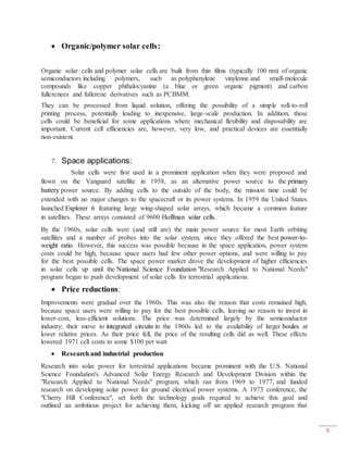 6
 Organic/polymer solar cells:
Organic solar cells and polymer solar cells are built from thin films (typically 100 nm) of organic
semiconductors including polymers, such as polyphenylene vinylenne and small-molecule
compounds like copper phthalocyanine (a blue or green organic pigment) and carbon
fullerenees and fullerene derivatives such as PCBMM.
They can be processed from liquid solution, offering the possibility of a simple roll-to-roll
printing process, potentially leading to inexpensive, large-scale production. In addition, these
cells could be beneficial for some applications where mechanical flexibility and disposability are
important. Current cell efficiencies are, however, very low, and practical devices are essentially
non-existent.
7. Space applications:
Solar cells were first used in a prominent application when they were proposed and
flown on the Vanguard satellite in 1958, as an alternative power source to the primary
battery power source. By adding cells to the outside of the body, the mission time could be
extended with no major changes to the spacecraft or its power systems. In 1959 the United States
launched Explorer 6 featuring large wing-shaped solar arrays, which became a common feature
in satellites. These arrays consisted of 9600 Hoffman solar cells.
By the 1960s, solar cells were (and still are) the main power source for most Earth orbiting
satellites and a number of probes into the solar system, since they offered the best power-to-
weight ratio. However, this success was possible because in the space application, power system
costs could be high, because space users had few other power options, and were willing to pay
for the best possible cells. The space power market drove the development of higher efficiencies
in solar cells up until the National Science Foundation "Research Applied to National Needs"
program began to push development of solar cells for terrestrial applications.
 Price reductions:
Improvements were gradual over the 1960s. This was also the reason that costs remained high,
because space users were willing to pay for the best possible cells, leaving no reason to invest in
lower-cost, less-efficient solutions. The price was determined largely by the semiconductor
industry; their move to integrated circuits in the 1960s led to the availability of larger boules at
lower relative prices. As their price fell, the price of the resulting cells did as well. These effects
lowered 1971 cell costs to some $100 per watt
 Research and industrial production
Research into solar power for terrestrial applications became prominent with the U.S. National
Science Foundation's Advanced Solar Energy Research and Development Division within the
"Research Applied to National Needs" program, which ran from 1969 to 1977, and funded
research on developing solar power for ground electrical power systems. A 1973 conference, the
"Cherry Hill Conference", set forth the technology goals required to achieve this goal and
outlined an ambitious project for achieving them, kicking off an applied research program that
 