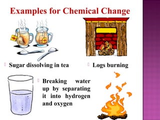 Examples for Chemical Change 
 Sugar dissolving in tea 
 Logs burning 
 Breaking water 
up by separating 
it into hydro...