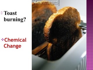  Toast 
burning? 
Chemical 
Change 
 