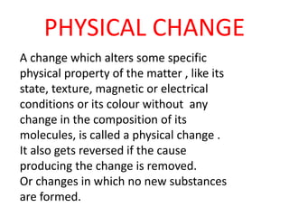 PHYSICAL CHANGE
A change which alters some specific
physical property of the matter , like its
state, texture, magnetic or electrical
conditions or its colour without any
change in the composition of its
molecules, is called a physical change .
It also gets reversed if the cause
producing the change is removed.
Or changes in which no new substances
are formed.
 