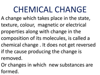 CHEMICAL CHANGE
A change which takes place in the state,
texture, colour, magnetic or electrical
properties along with change in the
composition of its molecules, is called a
chemical change . It does not get reversed
if the cause producing the change is
removed.
Or changes in which new substances are
formed.
 