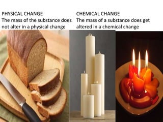 PHYSICAL CHANGE
The mass of the substance does
not alter in a physical change
CHEMICAL CHANGE
The mass of a substance does get
altered in a chemical change
 