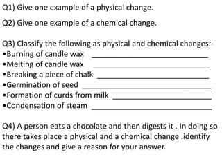 Q1) Give one example of a physical change.
Q2) Give one example of a chemical change.
Q3) Classify the following as physical and chemical changes:-
•Burning of candle wax ___________________________
•Melting of candle wax ___________________________
•Breaking a piece of chalk __________________________
•Germination of seed ______________________________
•Formation of curds from milk _______________________
•Condensation of steam ____________________________
Q4) A person eats a chocolate and then digests it . In doing so
there takes place a physical and a chemical change .identify
the changes and give a reason for your answer.
 