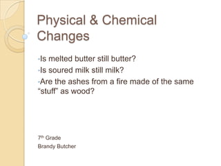 Physical & Chemical
Changes
•Is melted butter still butter?
•Is soured milk still milk?
•Are the ashes from a fire made of the same
“stuff” as wood?




7th Grade
Brandy Butcher
 