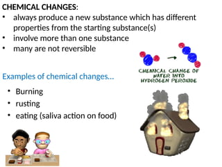 CHEMICAL CHANGES:
• always produce a new substance which has different
properties from the starting substance(s)
• involve more than one substance
• many are not reversible
Examples of chemical changes…
• Burning
• rusting
• eating (saliva action on food)
 