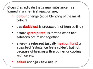 Clues that indicate that a new substance has
formed in a chemical reaction are;
• colour change (not a blending of the initial
colours)
• gas (bubbles) is produced (not from boiling)
• a solid (precipitate) is formed when two
solutions are mixed together
• energy is released (usually heat or light) or
absorbed (substance feels colder), but not
because of heating with a burner or cooling
with ice etc.
• odour change / new odour
 