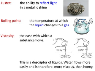 Luster: the ability to reflect light
in a metallic shine
Boiling point: the temperature at which
the liquid changes to a gas
Viscosity: the ease with which a
substance flows.
This is a descriptor of liquids. Water flows more
easily and is therefore, more viscous, than honey.
 