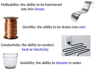 Malleability: the ability to be hammered
into thin sheets
Ductility: the ability to be drawn into wire
Conductivity: the ability to conduct
heat or electricity
Solubility: the ability to dissolve in water.
 