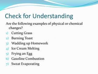Check for Understanding
Are the following examples of physical or chemical
  changes?
1) Cutting Grass
2) Burning Toast
3) Wadding up Homework
4) Ice Cream Melting
5) Frying an Egg
6) Gasoline Combustion
7) Sweat Evaporating
 