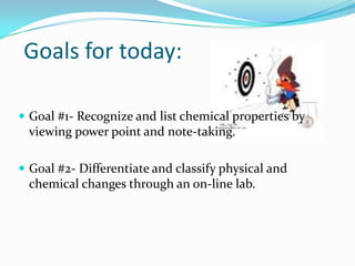 Goals for today:

 Goal #1- Recognize and list chemical properties by
 viewing power point and note-taking.

 Goal #2- Differentiate and classify physical and
 chemical changes through an on-line lab.
 