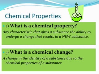 Chemical Properties
 2) What is a chemical         property?
Any characteristic that gives a substance the ability to
 undergo a change that results in a NEW substance.



 3) What is a chemical         change?
A change in the identity of a substance due to the
  chemical properties of a substance.
 
