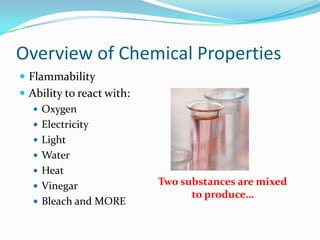 Overview of Chemical Properties
 Flammability
 Ability to react with:
    Oxygen
    Electricity
    Light
    Water
    Heat
    Vinegar               Two substances are mixed
                                 to produce…
    Bleach and MORE
 