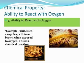 Chemical Property:
Ability to React with Oxygen
 5) Ability to React with Oxygen


•Example-Fruit, such
as apples, will turn
brown when exposed
to oxygen. This is a
chemical reaction.
 