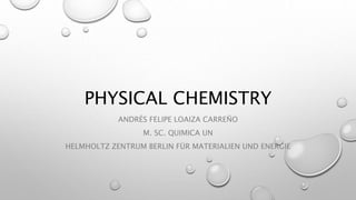 PHYSICAL CHEMISTRY
ANDRÉS FELIPE LOAIZA CARREÑO
M. SC. QUIMICA UN
HELMHOLTZ ZENTRUM BERLIN FÜR MATERIALIEN UND ENERGIE
 