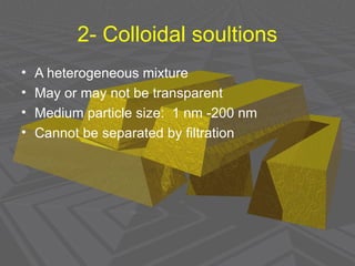2- Colloidal soultions
• A heterogeneous mixture
• May or may not be transparent
• Medium particle size: 1 nm -200 nm
• Cannot be separated by filtration
 