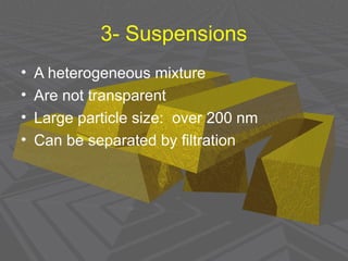 3- Suspensions
• A heterogeneous mixture
• Are not transparent
• Large particle size: over 200 nm
• Can be separated by filtration
 