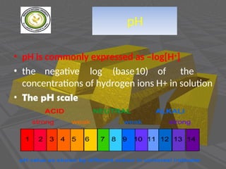 pH
• pH is commonly expressed as –log[H+]
• the negative log (base10) of the
concentrations of hydrogen ions H+ in solution
• The pH scale
 