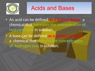 Acids and Bases
• An acid can be defined as a proton donor, a
chemical that increases the concentration of
hydrogen ions in solution.
• A base can be defined as a proton acceptor,
a chemical that reduces the concentration
of hydrogen ions in solution.
 
