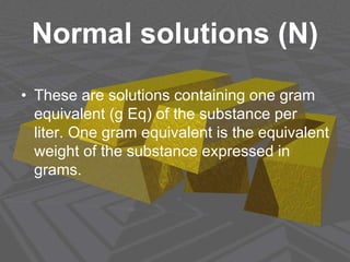 Normal solutions (N)
• These are solutions containing one gram
equivalent (g Eq) of the substance per
liter. One gram equivalent is the equivalent
weight of the substance expressed in
grams.
 