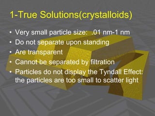 1-True Solutions(crystalloids)
• Very small particle size: .01 nm-1 nm
• Do not separate upon standing
• Are transparent
• Cannot be separated by filtration
• Particles do not display the Tyndall Effect:
the particles are too small to scatter light
 
