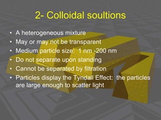 2- Colloidal soultions
• A heterogeneous mixture
• May or may not be transparent
• Medium particle size: 1 nm -200 nm
• Do not separate upon standing
• Cannot be separated by filtration
• Particles display the Tyndall Effect: the particles
are large enough to scatter light
 