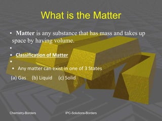 What is the Matter
• Matter is any substance that has mass and takes up
space by having volume.
•
• Classification of Matter
•
• Any matter can exist in one of 3 States
(a) Gas (b) Liquid (c) Solid
Chemistry-Borders IPC-Solutions-Borders
 