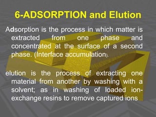 .
6-ADSORPTION and Elution
Adsorption is the process in which matter is
extracted from one phase and
concentrated at the surface of a second
phase. (Interface accumulation).
elution is the process of extracting one
material from another by washing with a
solvent; as in washing of loaded ion-
exchange resins to remove captured ions
 