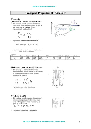 Physical chemistry formulary
Dr. Lauth, University of Applied Sciences, Jülich Campus 9
Transport Properties II - Viscosity
Viscosity
(NEWTON´s Law of Viscous Flow)
 The frictional force F (resisting the relative
layers in the fluid) is proportional to the area A
and to the velocity gradient dvy/dx
(applies only to laminar flow)
xd
vd
-=
A
Y
V

F
 Application: rotating-plate viscosimeter
 v
2
1
=:gasperfectafor mV
(F [Pa]: frictional force; A [m²]: area;  = F/A [Pa]: shear
stress; dvy/dx [1/s]: shear rate)
Examples:
Substance N2 (g) H2 (g) Ar(g) H2O (l) EtOH (l) Hg (l) H2SO4 (l)
298K 298K 273 K 293K 273K 298K 298K 293 K 298 K
V [mPas] 0,018 0,0087 0,021 0,0223 1,8 1,009 1,19 1,55 21,6
HAGEN-POISEUILLE Equation
 The viscosity V can be calculated from
measurements of the rate of flow dV/dt in a tube
of known dimensions (l, r), if the pressure
difference p is known
d V
d t
=
r
l
p
4
V

8

 Application: extrusion viscosimeter
STOKES´s Law
 The frictional force Fd opposing the motion of a
large spherical particle of radius r moving at
speed v through a solvent of viscosity V is
given by STOKES´s law
F = 6 r vR V 
 Application: falling ball viscosimeter
 