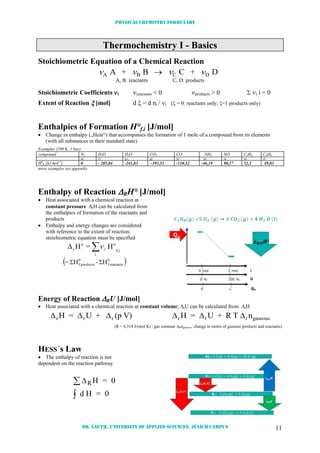 Physical chemistry formulary
Dr. Lauth, University of Applied Sciences, Jülich Campus 11
Thermochemistry I - Basics
Stoichiometric Equation of a Chemical Reaction
   A B C DA + B C + D
A, B: reactants C, D: products
Stoichiometric Coefficients i reactants < 0 products > 0  i i = 0
Extent of Reaction  [mol] d  = d ni / i ( = 0: reactants only; =1 products only)
Enthalpies of Formation H°f,i [J/mol]
 Change in enthalpy („Heat“) that accompanies the formation of 1 mole of a compound from its elements
(with all substances in their standard state)
Examples (298 K, 1 bar):
compound N2 H2O H2O CO2 CO NH3 NO C2H4 C6H6
(g) (l) (g) (g) (g) (g) (g) (g) (l)
H0
B [kJ mol-1
] 0 - 285,84 -241,83 -393,51 -110,52 -46,19 90,37 52,3 49,03
more examples see appendix
Enthalpy of Reaction RH° [J/mol]
 Heat associated with a chemical reaction at
constant pressure rH can be calculated from
the enthalpies of formation of the reactants and
products
 Enthalpy and energy changes are considered
with reference to the extent of reaction;
stoichiometric equation must be specified

i
if,
o
i
o
H=H r
 0
reactantsf,
0
productsf, H-H= 
Energy of Reaction RU [J/mol]
 Heat associated with a chemical reaction at constant volume; rU can be calculated from rH
     r r r r r rH = U + (p V) H = U + R T ngaseous
(R = 8,314 J/(mol K) : gas constant Rngaseous: change in moles of gaseous products and reactants)
HESS´s Law
 The enthalpy of reaction is not
dependent on the reaction pathway
RH = 0
d H = 0


 