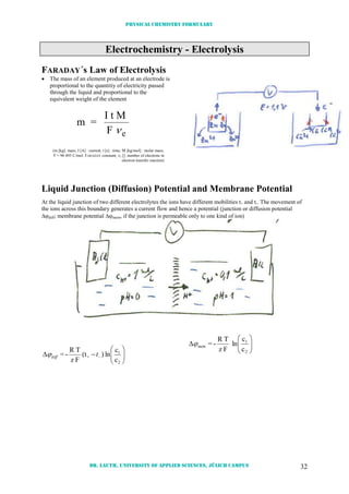 Physical chemistry formulary
Dr. Lauth, University of Applied Sciences, Jülich Campus 32
Electrochemistry - Electrolysis
FARADAY´s Law of Electrolysis
 The mass of an element produced at an electrode is
proportional to the quantitiy of electricity passed
through the liquid and proportional to the
equivalent weight of the element
m =
I t M
F e
(m [kg]: mass; I [A] : current; t [s] : time; M [kg/mol] : molar mass;
F = 96 495 C/mol: FARADAY constant; e []: number of electrons in
electron transfer reaction)
Liquid Junction (Diffusion) Potential and Membrane Potential
At the liquid junction of two different electrolytes the ions have different mobilities t+ and t-. The movement of
the ions across this boundary generates a current flow and hence a potential (junction or diffusion potential
diff; membrane potential mem, if the junction is permeable only to one kind of ion)






 
2
1
+
c
c
ln)(t
Fz
TR
-= tdiff







2
1
c
c
ln
Fz
TR
-=mem
 