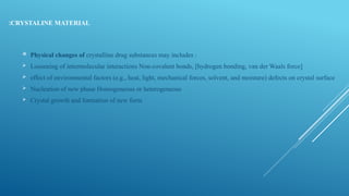 CRYSTALINE MATERIAL
:
 Physical changes of crystalline drug substances may includes :
 Loosening of intermolecular interactions Non-covalent bonds, [hydrogen bonding, van der Waals force]
 effect of environmental factors (e.g., heat, light, mechanical forces, solvent, and moisture) defects on crystal surface
 Nucleation of new phase Homogeneous or heterogeneous
 Crystal growth and formation of new form
 